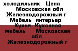 холодильник › Цена ­ 7 000 - Московская обл., Железнодорожный г. Мебель, интерьер » Кухни. Кухонная мебель   . Московская обл.,Железнодорожный г.